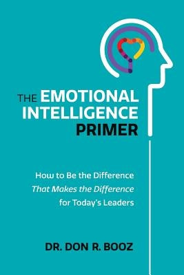 The Emotional Intelligence Primer: How to Be the Difference That Makes the Difference for Today's Leaders by Booz, Don R.