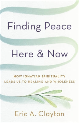Finding Peace Here and Now: How Ignatian Spirituality Leads Us to Healing and Wholeness by Clayton, Eric A.