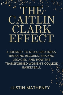 The Caitlin Clark Effect: A Journey to NCAA Greatness, Breaking Records, Shaping Legacies, and How She Transformed Women's College Basketball by Matheney, Justin