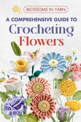 Blossoms in Yarn: A Comprehensive Guide to Crocheting Flowers by Jennings, Logan