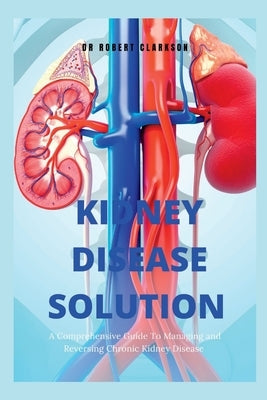 The Kidney Disease Solution: A Comprehensive Guide to Managing and Reversing Chronic Kidney Disease by Clarkson, Robert