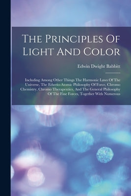 The Principles Of Light And Color: Including Among Other Things The Harmonic Laws Of The Universe, The Etherio-atomic Philosophy Of Force, Chromo Chem by Babbitt, Edwin Dwight