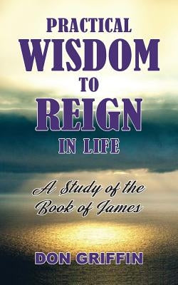 Practical Wisdom to Reign in Life: A Study of the Book of James by Griffin, Don