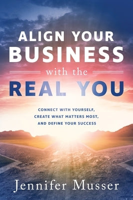 Align Your Business with the Real You: Connect with Yourself, Create What Matters Most, and Define Your Success by Musser, Jennifer