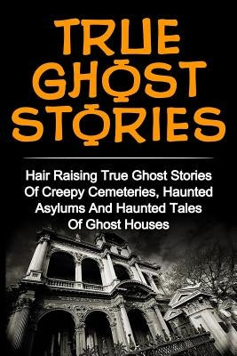 True Ghost Stories: Hair Raising True Ghost Stories Of Creepy Cemeteries, Haunted Asylums And Haunted Tales Of Ghost Houses! by Clark, Britney