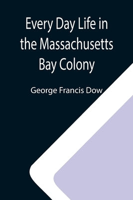 Every Day Life in the Massachusetts Bay Colony by Francis Dow, George