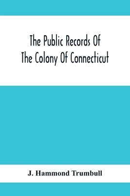 The Public Records Of The Colony Of Connecticut; Prior To The Union With New Haven Colony, May, 1665 by Hammond Trumbull, J.