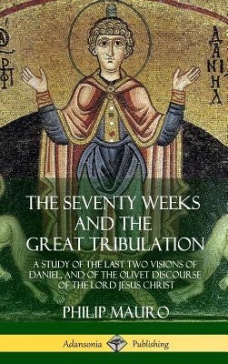 The Seventy Weeks and the Great Tribulation: A Study of the Last Two Visions of Daniel, and of the Olivet Discourse of the Lord Jesus Christ (Hardcove by Mauro, Philip