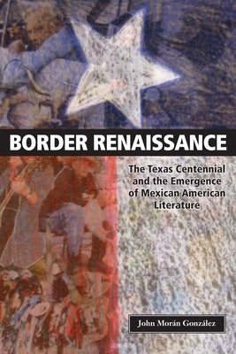 Border Renaissance: The Texas Centennial and the Emergence of Mexican American Literature by González, John Morán