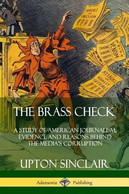 The Brass Check: A Study of American Journalism; Evidence and Reasons Behind the Media's Corruption by Sinclair, Upton