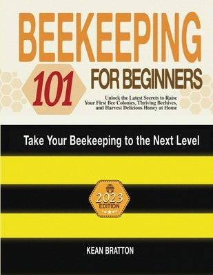 Beekeeping 101 for Beginners: Take Your Beekeeping to the Next Level! Unlock the Latest Secrets to Raise Your First Bee Colonies, Thriving Beehives, by Bratton, Kean