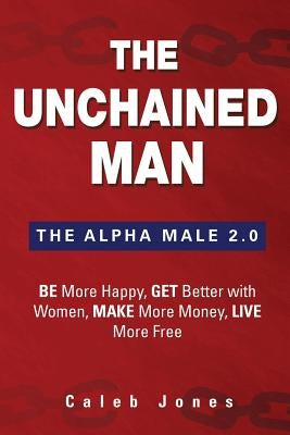 The Unchained Man: The Alpha Male 2.0: Be More Happy, Make More Money, Get Better with Women, Live More Free by Jones, Caleb