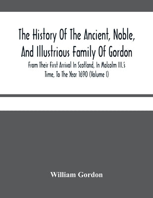 The History Of The Ancient, Noble, And Illustrious Family Of Gordon, From Their First Arrival In Scotland, In Malcolm Iii.'S Time, To The Year 1690: T by Gordon, William