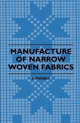 Manufacture of Narrow Woven Fabrics - Ribbons, Trimmings, Edgings, Etc. - Giving Description of the Various Yarns Used, the Construction of Weaves and by Posselt, E.