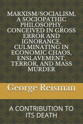 Marxism/Socialism, a Sociopathic Philosophy Conceived in Gross Error and Ignorance, Culminating in Economic Chaos, Enslavement, Terror, and Mass Murde by Reisman, George