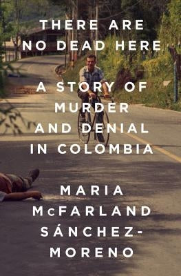 There Are No Dead Here: A Story of Murder and Denial in Colombia by McFarland Sánchez-Moreno, Maria