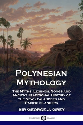 Polynesian Mythology: The Myths, Legends, Songs and Ancient Traditional History of the New Zealanders and Pacific Islanders by Grey, George J.