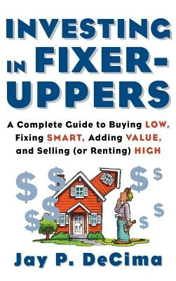 Investing in Fixer-Uppers: A Complete Guide to Buying Low, Fixing Smart, Adding Value, a Complete Guide to Buying Low, Fixing Smart, Adding Value by Decima