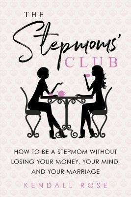 The Stepmoms' Club: How to Be a Stepmom Without Losing Your Money, Your Mind, and Your Marriage by Rose, Kendall