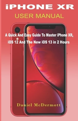 iPHONE XR USER MANUAL: A Quick And Easy Guide to Master iPhone XR, iOS 12 And The New iOS 13 In 2 Hours by McDermott, Daniel