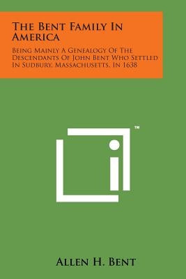 The Bent Family in America: Being Mainly a Genealogy of the Descendants of John Bent Who Settled in Sudbury, Massachusetts, in 1638 by Bent, Allen H.
