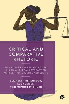 Critical and Comparative Rhetoric: Unmasking Privilege and Power in Law and Legal Advocacy to Achieve Truth, Justice, and Equity by Berenguer, Elizabeth