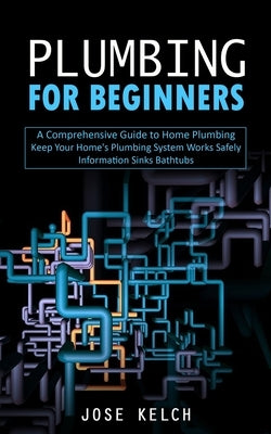 Plumbing for Beginners: A Comprehensive Guide to Home Plumbing (Keep Your Home's Plumbing System Works Safely Information Sinks Bathtubs) by Kelch, Jose
