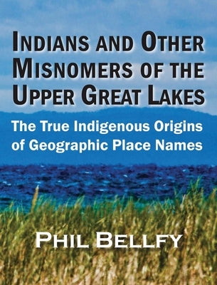 Indians and Other Misnomers of the Upper Great Lakes: The True Indigenous Origins of Geographic Place Names by Bellfy, Phil