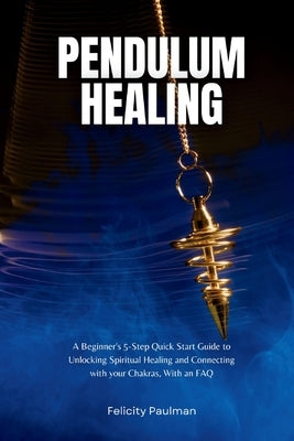 Pendulum Healing: A Beginner's 5-Step Quick Start Guide to Unlocking Spiritual Healing and Connecting with your Chakras, With an FAQ by Paulman, Felicity