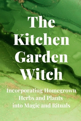 The Kitchen Garden Witch: Incorporating Homegrown Herbs and Plants into Magic and Rituals Paperback Independently Published