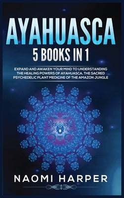 Ayahuasca: 5 Books in 1: Expand and Awaken Your Mind to Understanding the Healing Powers of Ayahuasca, the Sacred Psychedelic Pla by Harper, Naomi
