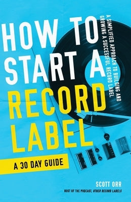 How to Start a Record Label - A 30 Day Guide: A Simplified Approach to Building and Growing a Successful Record Label by Orr, Scott