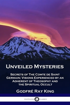 Unveiled Mysteries: Secrets of The Comte de Saint Germain; Visions Experienced by an Adherent of Theosophy and the Spiritual Occult by King, Godfré Ray