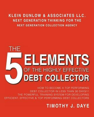 The 5 Elements of the Highly Effective Debt Collector: How to become a Top Performing Debt Collector In Less than 30 Days!!! The Powerful Training Sys by Daye, Timothy J.