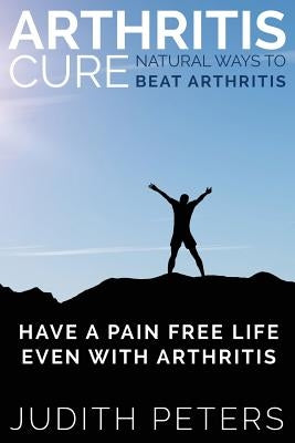 Arthritis Cure: Natural Ways to Beat Arthritis: Have a Pain Free Life Even with Arthritis by Peters, Judith