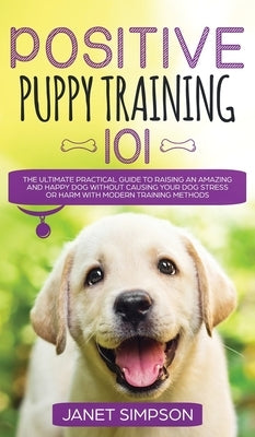 Positive Puppy Training 101 The Ultimate Practical Guide to Raising an Amazing and Happy Dog Without Causing Your Dog Stress or Harm With Modern Train by Simpson, Janet