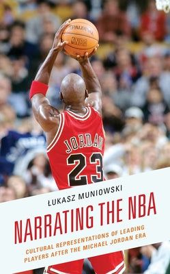 Narrating the NBA: Cultural Representations of Leading Players after the Michael Jordan Era by Muniowski, Lukasz