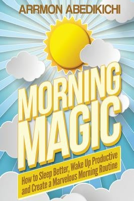 Morning Magic: How to Sleep Better, Wake Up Productive, and Create a Marvelous Morning Routine by Abedikichi, Arrmon