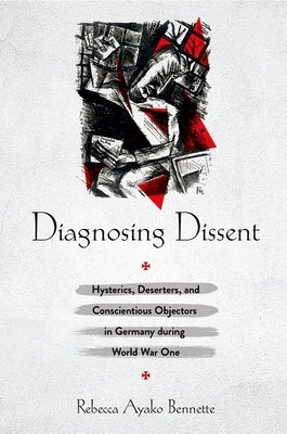 Diagnosing Dissent: Hysterics, Deserters, and Conscientious Objectors in Germany During World War One by Bennette, Rebecca Ayako