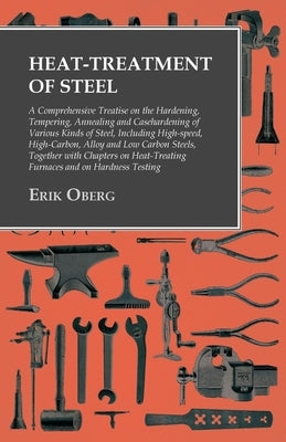 Heat-Treatment of Steel: A Comprehensive Treatise on the Hardening, Tempering, Annealing and Casehardening of Various Kinds of Steel;Including by Oberg, Erik