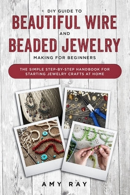 DIY Guide to Beautiful Wire and Beaded Jewelry Making for Beginners: The Simple Step-by-Step Handbook for Starting Jewelry Crafts at Home by Ray, Amy