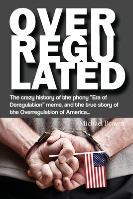Overregulated: The crazy history of the phony Era of Deregulation meme, and the true story of the Overregulation of America... Paperback Liberty Hill Publishing