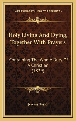 Holy Living And Dying, Together With Prayers: Containing The Whole Duty Of A Christian (1839) by Taylor, Jeremy