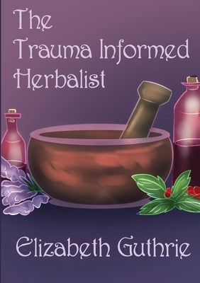 The Trauma Informed Herbalist: A discussion around effectively supporting clients who are struggling with trauma by Guthrie, Elizabeth