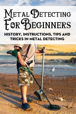 Metal Detecting For Beginners: History, Instructions, Tips And Tricks In Metal Detecting: How To Find Buried Treasure Paperback Independently Published