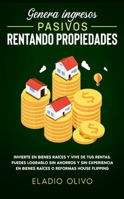 Genera ingresos pasivos rentando propiedades: Invierte en bienes raíces y vive de tus rentas. Puedes lograrlo sin ahorros y sin experiencia en bienes by Olivo, Eladio