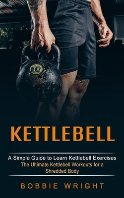 Kettlebell: A Simple Guide to Learn Kettlebell Exercises (The Ultimate Kettlebell Workouts for a Shredded Body) by Wright, Bobbie