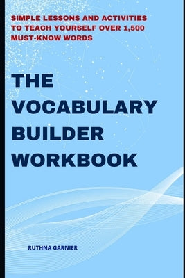 The Vocabulary Builder Workbook: Simple Lessons and Activities to Teach Yourself Over 1,500 Must-Know Words by Garnier, Ruthna