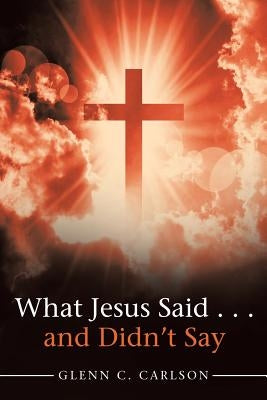 What Jesus Said . . . and Didn't Say by Carlson, Glenn C.