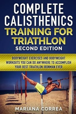 COMPLETE CALISTHENICS TRAINING For TRIATHLON SECOND EDITION: BODYWEIGHT EXERCISES And BODYWEIGHT WORKOUTS YOU CAN DO ANYWHERE TO ACCOMPLISH YOUR BEST Paperback Createspace Independent Publishing Platform